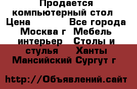 Продается компьютерный стол › Цена ­ 2 000 - Все города, Москва г. Мебель, интерьер » Столы и стулья   . Ханты-Мансийский,Сургут г.